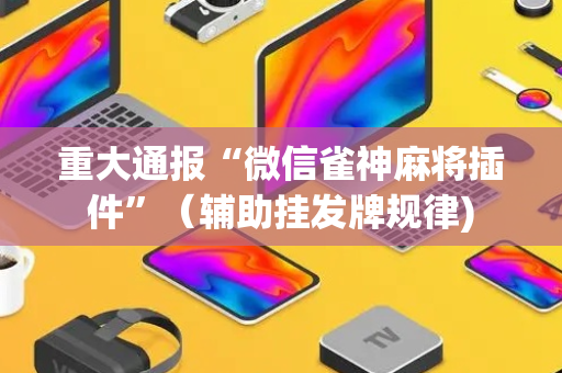 重大通报“微信雀神麻将插件”（辅助挂发牌规律)