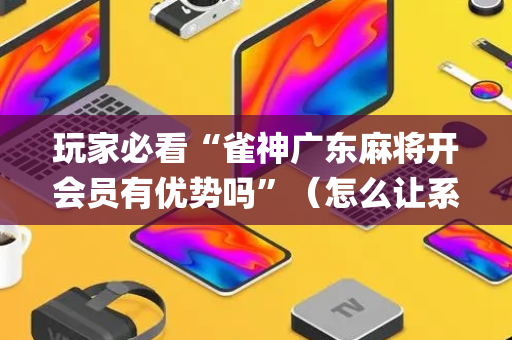 玩家必看“雀神广东麻将开会员有优势吗”（怎么让系统给你发好牌)