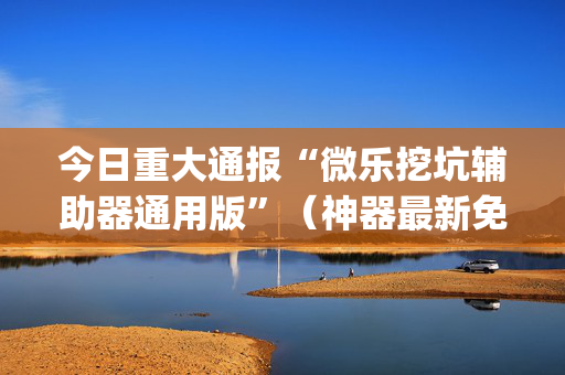 今日重大通报“微乐挖坑辅助器通用版”（神器最新免费)