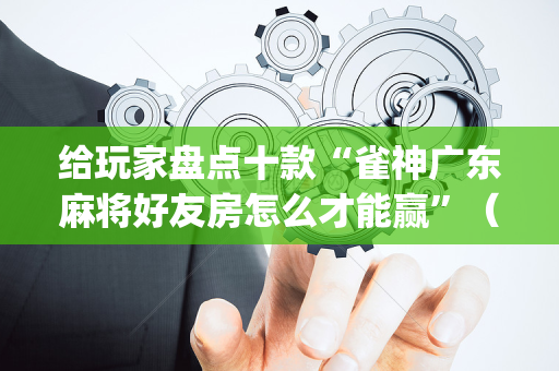 给玩家盘点十款“雀神广东麻将好友房怎么才能赢”（提高胜率技巧)
