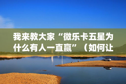 我来教大家“微乐卡五星为什么有人一直赢”（如何让系统发好牌)