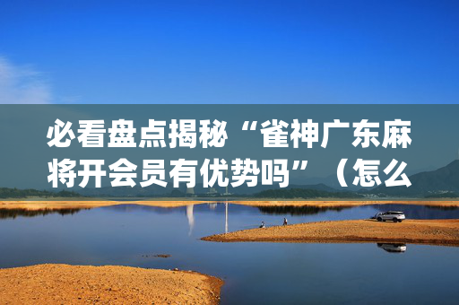 必看盘点揭秘“雀神广东麻将开会员有优势吗”（怎么设置才能赢)