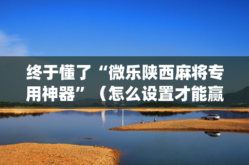 终于懂了“微乐陕西麻将专用神器”（怎么设置才能赢)