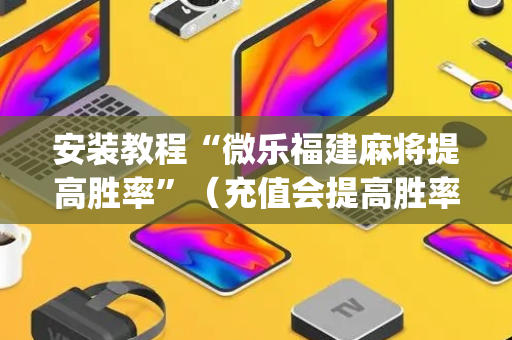 安装教程“微乐福建麻将提高胜率”（充值会提高胜率么)