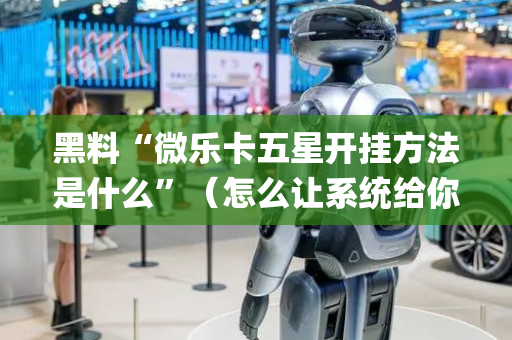黑料“微乐卡五星开挂方法是什么”（怎么让系统给你发好牌)