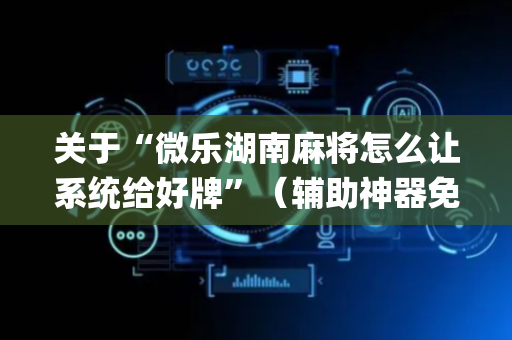 关于“微乐湖南麻将怎么让系统给好牌”（辅助神器免费)