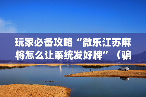 玩家必备攻略“微乐江苏麻将怎么让系统发好牌”（骗局大揭秘)