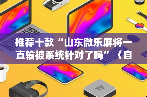 推荐十款“山东微乐麻将一直输被系统针对了吗”（自建房怎么赢)