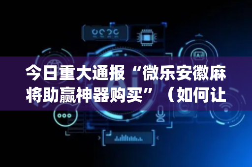 今日重大通报“微乐安徽麻将助赢神器购买”（如何让系统发好牌)