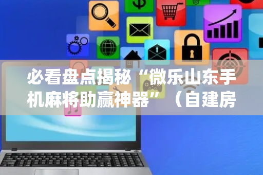 必看盘点揭秘“微乐山东手机麻将助赢神器”（自建房怎么拿好牌)