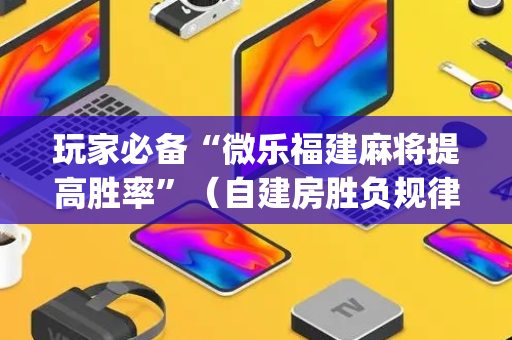 玩家必备“微乐福建麻将提高胜率”（自建房胜负规律)