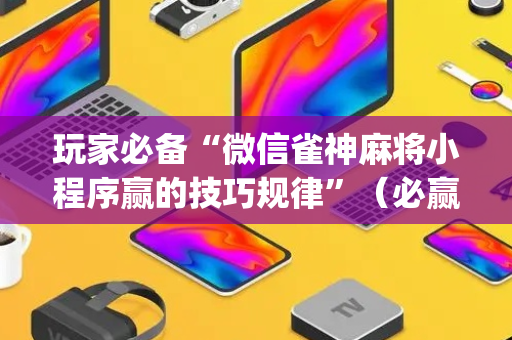 玩家必备“微信雀神麻将小程序赢的技巧规律”（必赢神器免费安装)