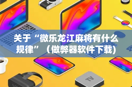 关于“微乐龙江麻将有什么规律”（做弊器软件下载)