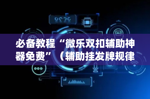 必备教程“微乐双扣辅助神器免费”（辅助挂发牌规律)