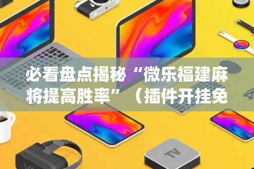 必看盘点揭秘“微乐福建麻将提高胜率”（插件开挂免费AI)