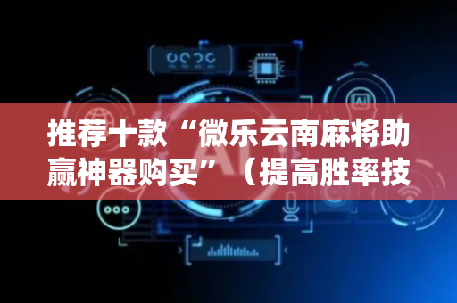 推荐十款“微乐云南麻将助赢神器购买”（提高胜率技巧)