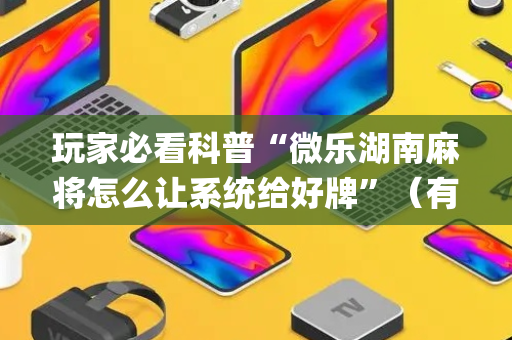 玩家必看科普“微乐湖南麻将怎么让系统给好牌”（有没有猫腻)