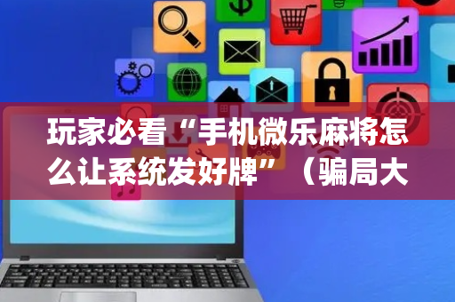 玩家必看“手机微乐麻将怎么让系统发好牌”（骗局大揭秘)