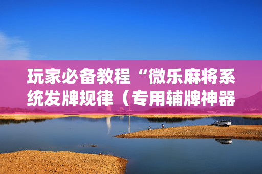 玩家必备教程“微乐麻将系统发牌规律（专用辅牌神器免安装）
