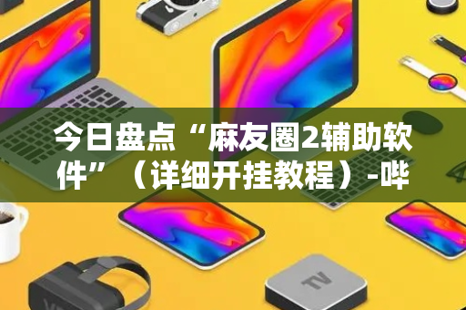 今日盘点“麻友圈2辅助软件”（详细开挂教程）-哔哩哔哩