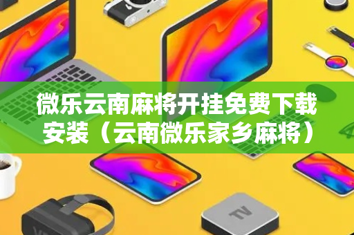 微乐云南麻将开挂免费下载安装（云南微乐家乡麻将）