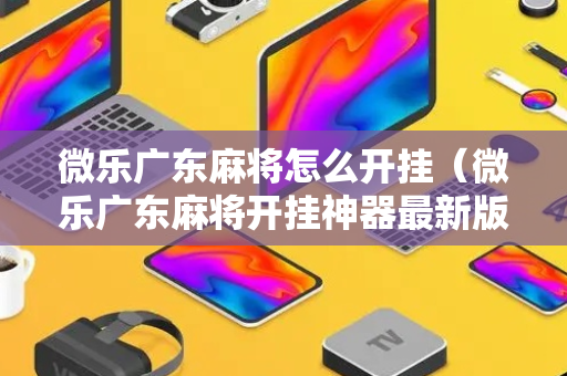 微乐广东麻将怎么开挂（微乐广东麻将开挂神器最新版本更新内容）