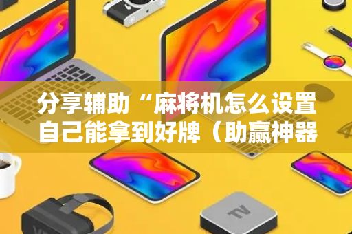 分享辅助“麻将机怎么设置自己能拿到好牌（助赢神器通用版）