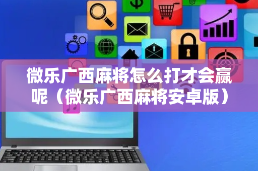 微乐广西麻将怎么打才会赢呢（微乐广西麻将安卓版）