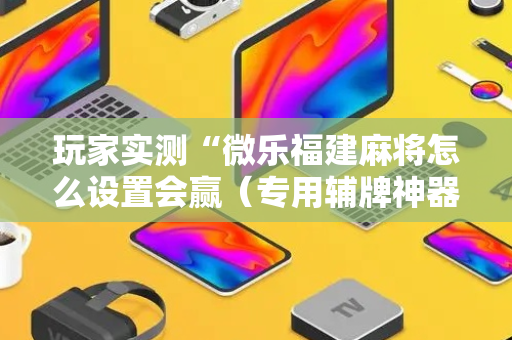 玩家实测“微乐福建麻将怎么设置会赢（专用辅牌神器免安装）