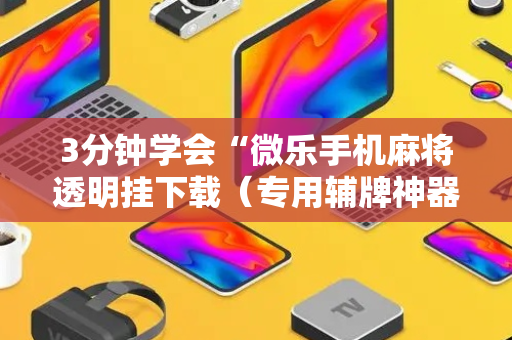 3分钟学会“微乐手机麻将透明挂下载（专用辅牌神器免安装）