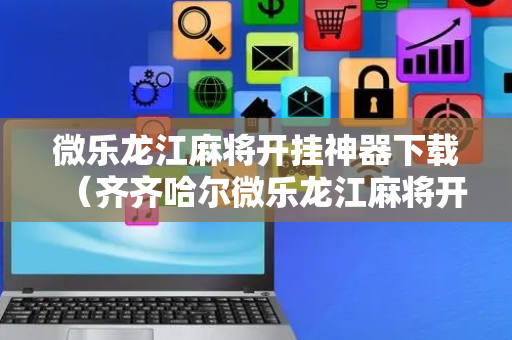 微乐龙江麻将开挂神器下载（齐齐哈尔微乐龙江麻将开挂神器下载）
