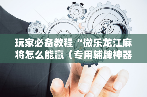 玩家必备教程“微乐龙江麻将怎么能赢（专用辅牌神器免安装）