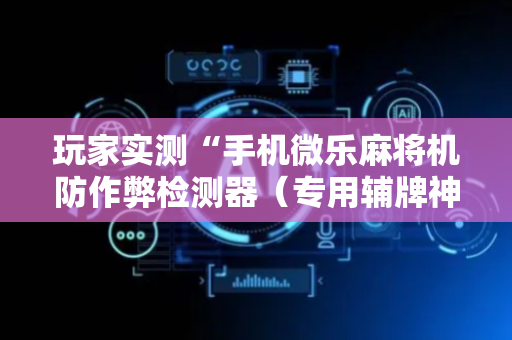 玩家实测“手机微乐麻将机防作弊检测器（专用辅牌神器免安装）