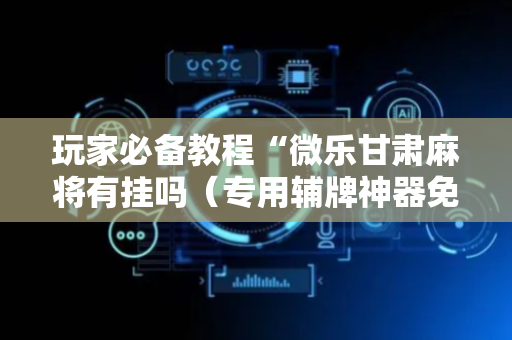 玩家必备教程“微乐甘肃麻将有挂吗（专用辅牌神器免安装）