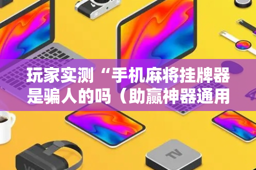 玩家实测“手机麻将挂牌器是骗人的吗（助赢神器通用版）