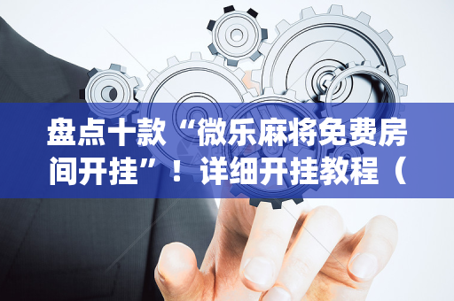 盘点十款“微乐麻将免费房间开挂”！详细开挂教程（确实真的有挂)-抖音