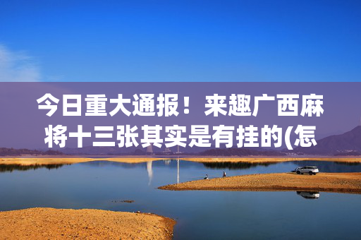 今日重大通报！来趣广西麻将十三张其实是有挂的(怎么玩才能赢)