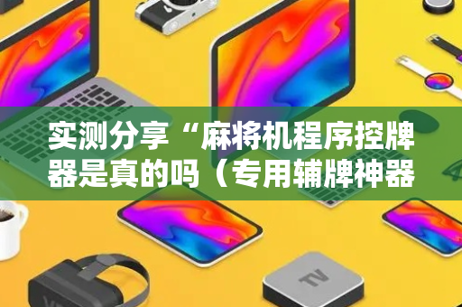 实测分享“麻将机程序控牌器是真的吗（专用辅牌神器免安装）