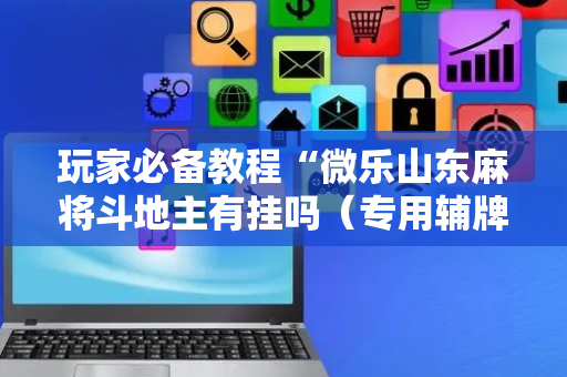 玩家必备教程“微乐山东麻将斗地主有挂吗（专用辅牌神器免安装）