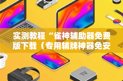 实测教程“雀神辅助器免费版下载（专用辅牌神器免安装）