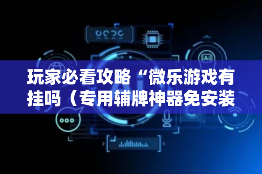 玩家必看攻略“微乐游戏有挂吗（专用辅牌神器免安装）