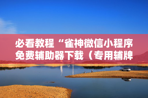 必看教程“雀神微信小程序免费辅助器下载（专用辅牌神器免安装）