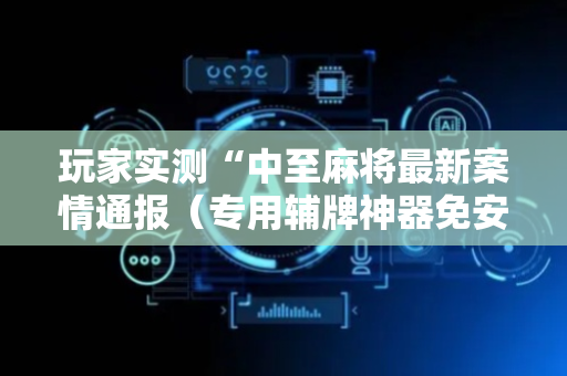玩家实测“中至麻将最新案情通报（专用辅牌神器免安装）