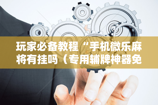玩家必备教程“手机微乐麻将有挂吗（专用辅牌神器免安装）