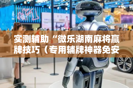 实测辅助“微乐湖南麻将赢牌技巧（专用辅牌神器免安装）