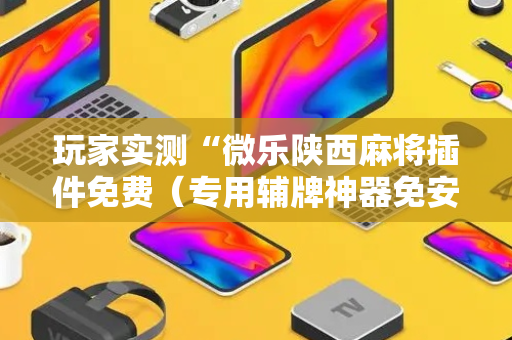 玩家实测“微乐陕西麻将插件免费（专用辅牌神器免安装）