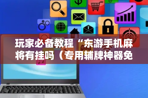 玩家必备教程“东游手机麻将有挂吗（专用辅牌神器免安装）