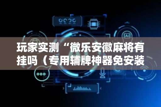 玩家实测“微乐安徽麻将有挂吗（专用辅牌神器免安装）