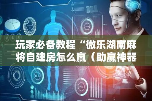 玩家必备教程“微乐湖南麻将自建房怎么赢（助赢神器通用版）
