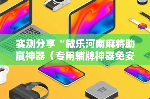 实测分享“微乐河南麻将助赢神器（专用辅牌神器免安装）